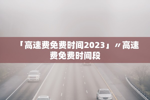 「高速费免费时间2023」〃高速费免费时间段
