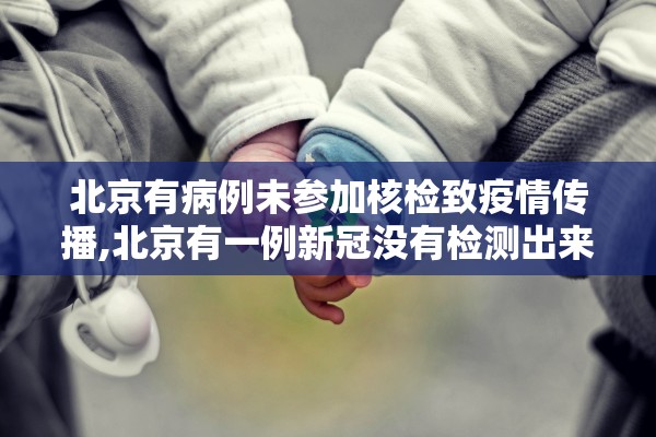 北京有病例未参加核检致疫情传播,北京有一例新冠没有检测出来 北京有病例未参加核检致疫情传播,北京有一例新冠没有检测出来