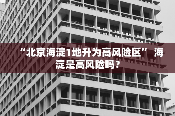 “北京海淀1地升为高风险区	” 海淀是高风险吗？