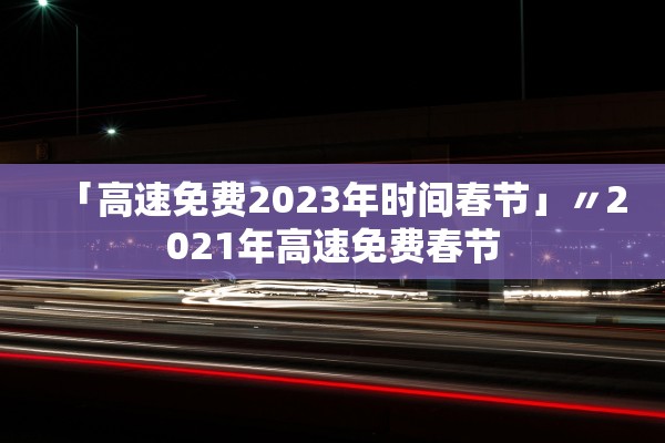 「高速免费2023年时间春节」〃2021年高速免费春节