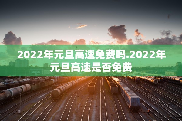 2022年元旦高速免费吗.2022年元旦高速是否免费