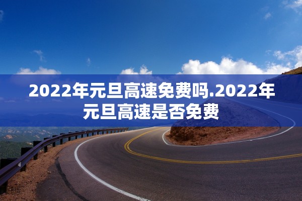 2022年元旦高速免费吗.2022年元旦高速是否免费