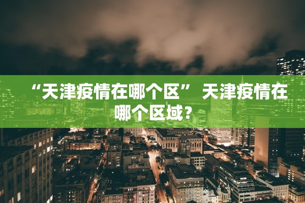 “天津疫情在哪个区	” 天津疫情在哪个区域？