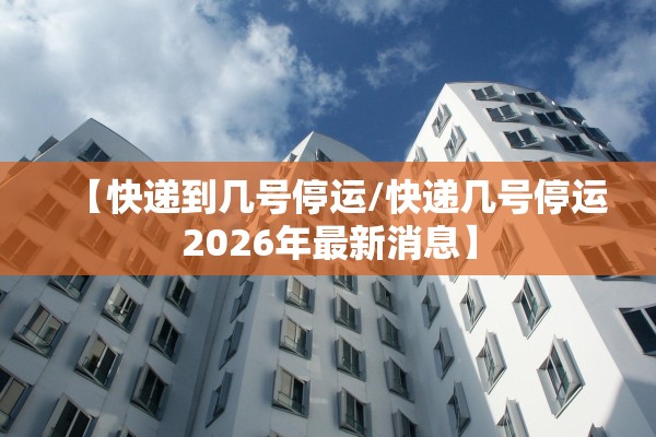 【快递到几号停运/快递几号停运2026年最新消息】 【快递到几号停运/快递几号停运2026年最新消息】