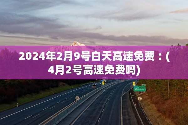 2024年2月9号白天高速免费︰(4月2号高速免费吗)