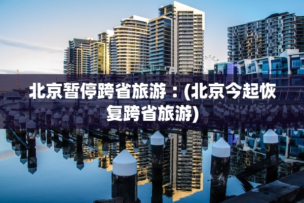 北京暂停跨省旅游︰(北京今起恢复跨省旅游) 北京暂停跨省旅游︰(北京今起恢复跨省旅游)