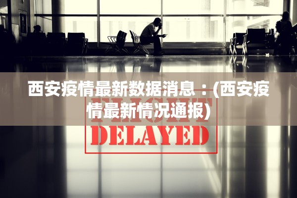 西安疫情最新数据消息︰(西安疫情最新情况通报)