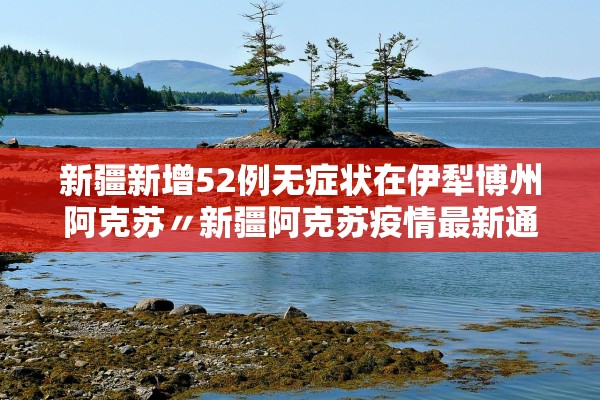 新疆新增52例无症状在伊犁博州阿克苏〃新疆阿克苏疫情最新通报今天情况