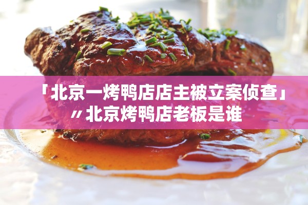 「北京一烤鸭店店主被立案侦查」〃北京烤鸭店老板是谁