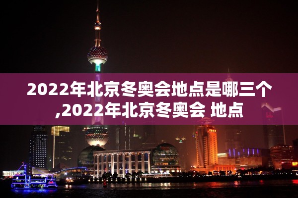 2022年北京冬奥会地点是哪三个,2022年北京冬奥会 地点