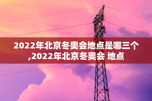 2022年北京冬奥会地点是哪三个,2022年北京冬奥会 地点