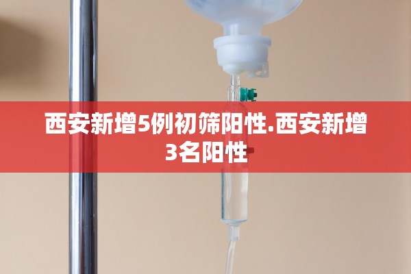 西安新增5例初筛阳性.西安新增3名阳性