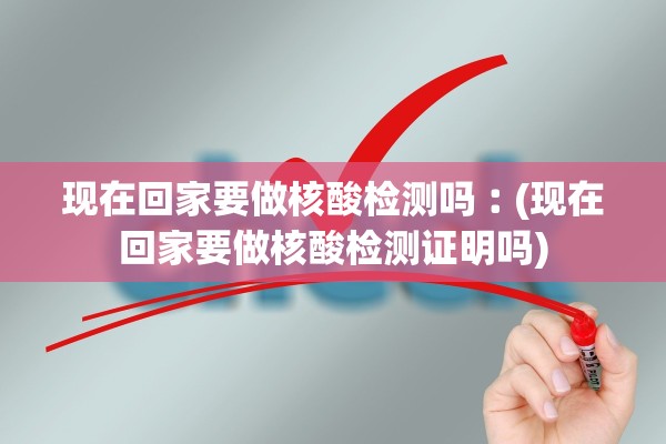 现在回家要做核酸检测吗︰(现在回家要做核酸检测证明吗) 现在回家要做核酸检测吗︰(现在回家要做核酸检测证明吗)