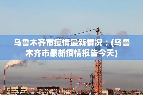 乌鲁木齐市疫情最新情况︰(乌鲁木齐市最新疫情报告今天) 乌鲁木齐市疫情最新情况︰(乌鲁木齐市最新疫情报告今天)