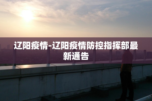 辽阳疫情-辽阳疫情防控指挥部最新通告