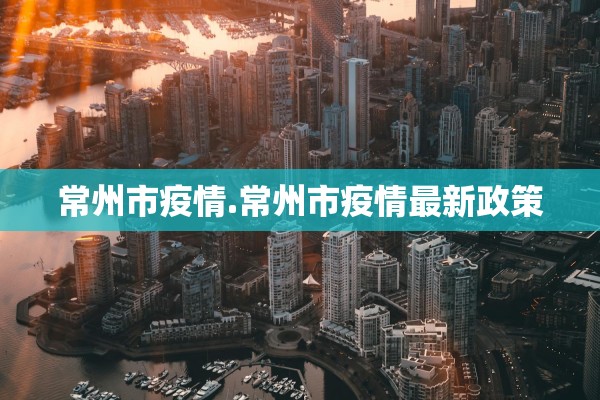 常州市疫情.常州市疫情最新政策 常州市疫情.常州市疫情最新政策