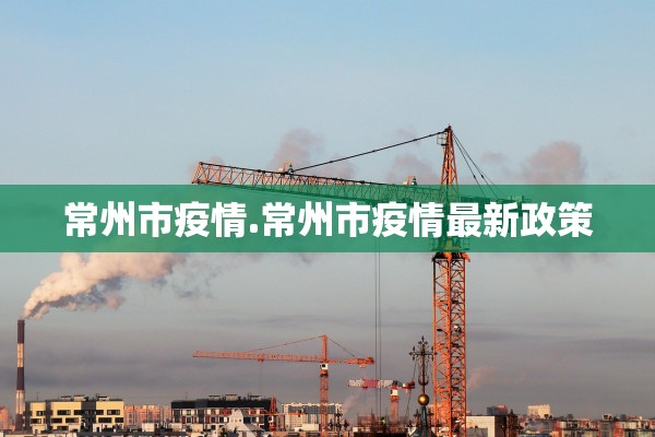 常州市疫情.常州市疫情最新政策 常州市疫情.常州市疫情最新政策