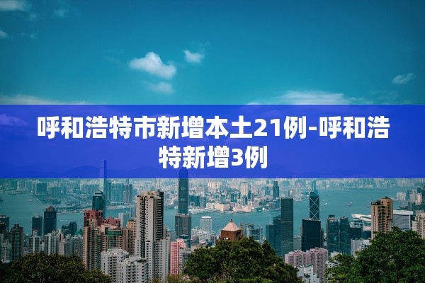 呼和浩特市新增本土21例-呼和浩特新增3例 呼和浩特市新增本土21例-呼和浩特新增3例
