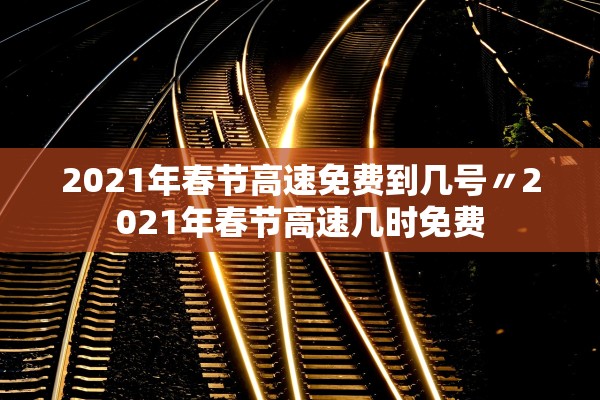 2021年春节高速免费到几号〃2021年春节高速几时免费
