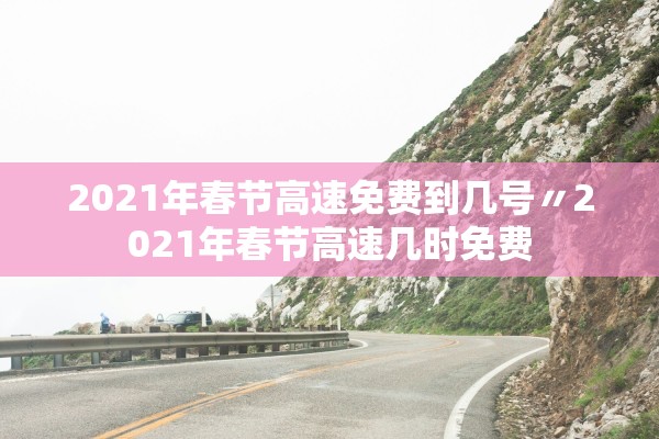 2021年春节高速免费到几号〃2021年春节高速几时免费