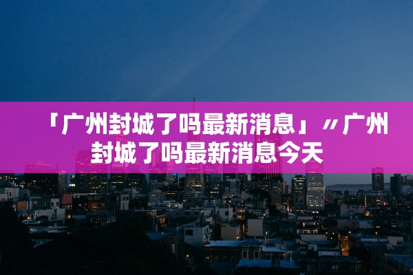 「广州封城了吗最新消息」〃广州封城了吗最新消息今天 「广州封城了吗最新消息」〃广州封城了吗最新消息今天