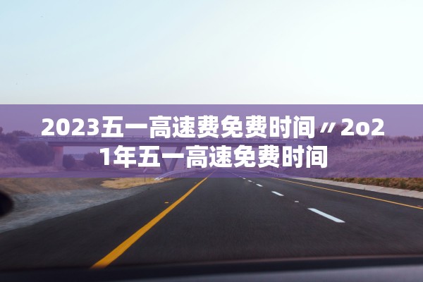 2023五一高速费免费时间〃2o21年五一高速免费时间 2023五一高速费免费时间〃2o21年五一高速免费时间