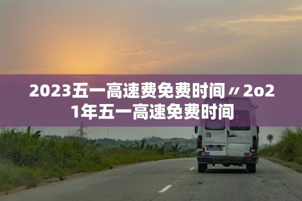 2023五一高速费免费时间〃2o21年五一高速免费时间 2023五一高速费免费时间〃2o21年五一高速免费时间