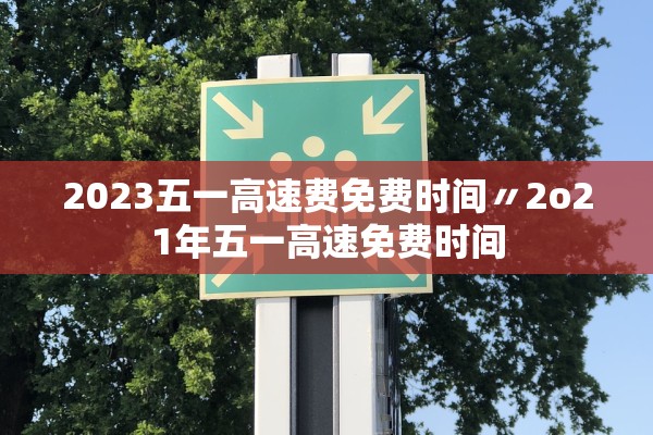 2023五一高速费免费时间〃2o21年五一高速免费时间 2023五一高速费免费时间〃2o21年五一高速免费时间