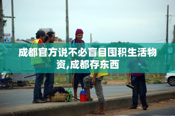 成都官方说不必盲目囤积生活物资,成都存东西 成都官方说不必盲目囤积生活物资,成都存东西