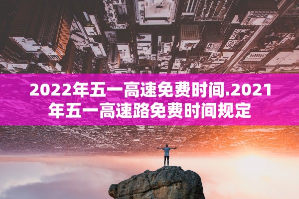2022年五一高速免费时间.2021年五一高速路免费时间规定 2022年五一高速免费时间.2021年五一高速路免费时间规定