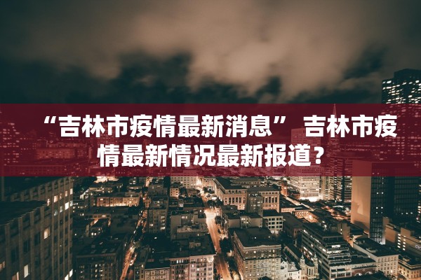 “吉林市疫情最新消息” 吉林市疫情最新情况最新报道？