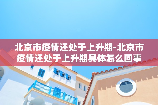 北京市疫情还处于上升期-北京市疫情还处于上升期具体怎么回事?