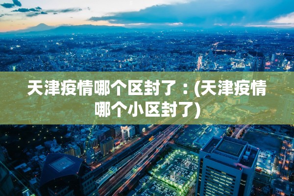 天津疫情哪个区封了︰(天津疫情哪个小区封了)