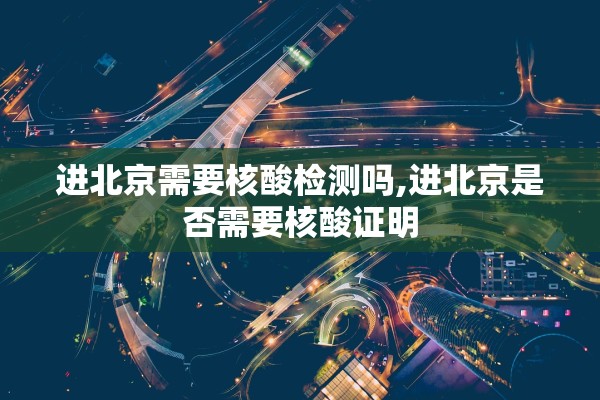 进北京需要核酸检测吗,进北京是否需要核酸证明