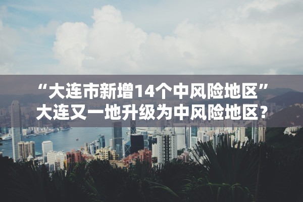 “大连市新增14个中风险地区” 大连又一地升级为中风险地区？