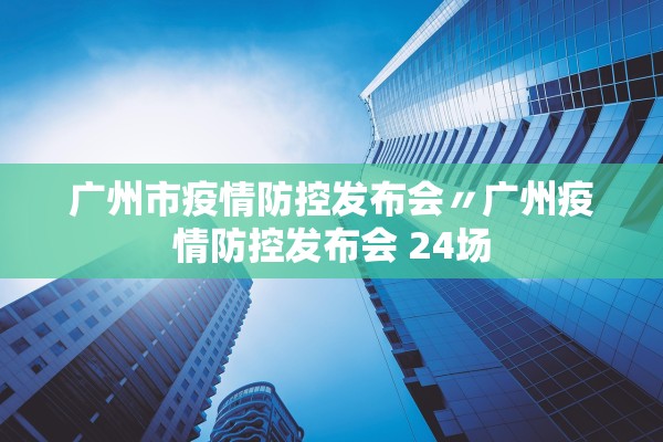 广州市疫情防控发布会〃广州疫情防控发布会 24场 广州市疫情防控发布会〃广州疫情防控发布会 24场