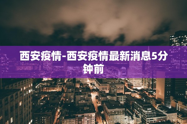 西安疫情-西安疫情最新消息5分钟前
