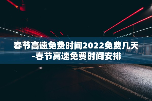 春节高速免费时间2022免费几天-春节高速免费时间安排