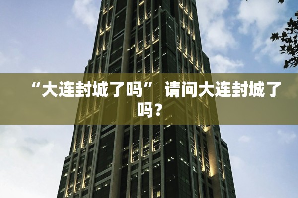 “大连封城了吗” 请问大连封城了吗？