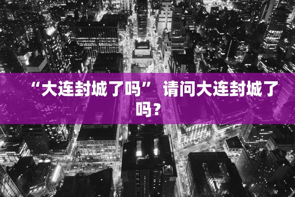 “大连封城了吗	” 请问大连封城了吗？