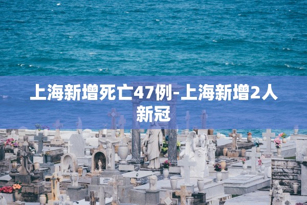 上海新增死亡47例-上海新增2人新冠