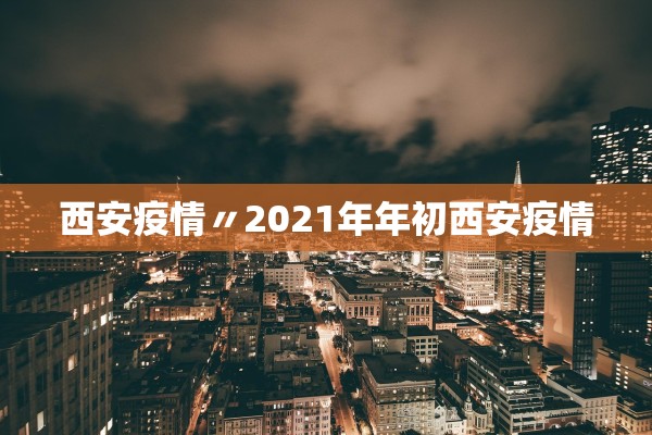 西安疫情〃2021年年初西安疫情