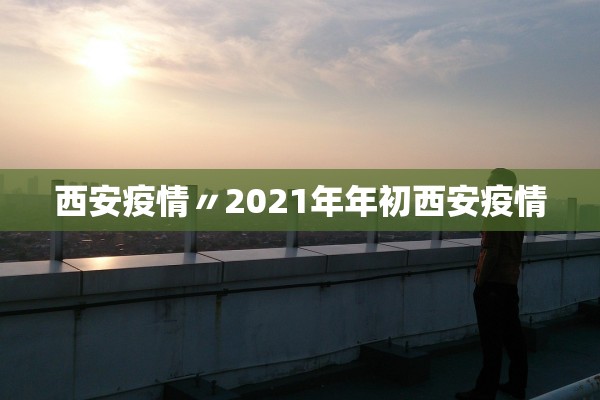 西安疫情〃2021年年初西安疫情