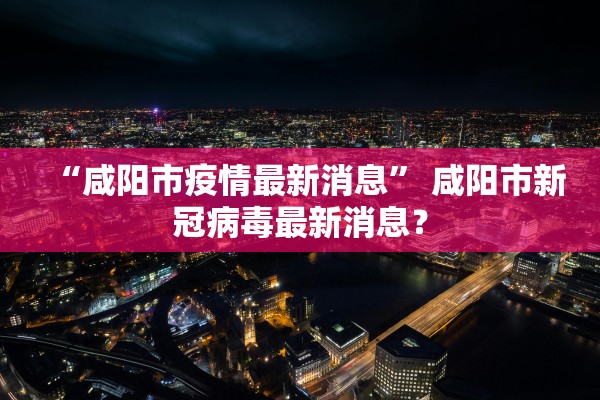 “咸阳市疫情最新消息” 咸阳市新冠病毒最新消息？