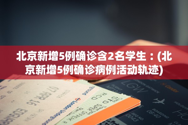 北京新增5例确诊含2名学生︰(北京新增5例确诊病例活动轨迹)