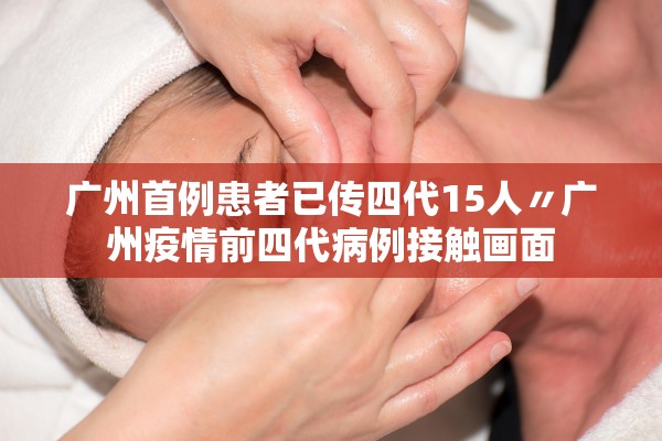 广州首例患者已传四代15人〃广州疫情前四代病例接触画面