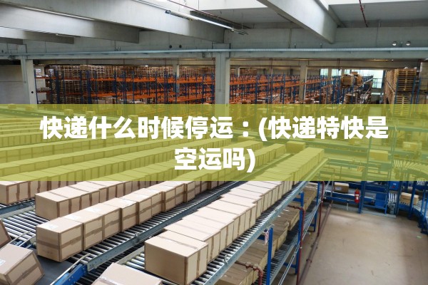 快递什么时候停运︰(快递特快是空运吗)