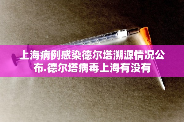 上海病例感染德尔塔溯源情况公布.德尔塔病毒上海有没有