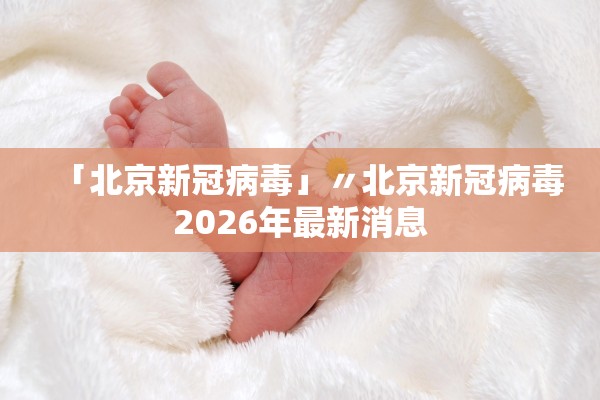「北京新冠病毒」〃北京新冠病毒2026年最新消息