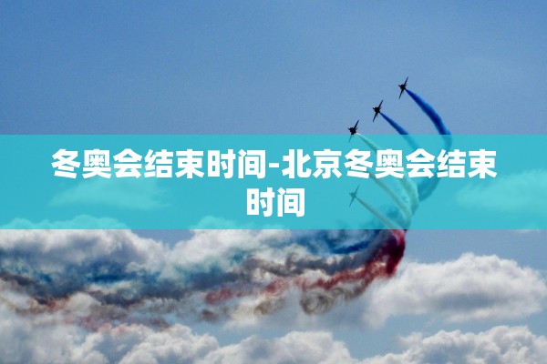 冬奥会结束时间-北京冬奥会结束时间
